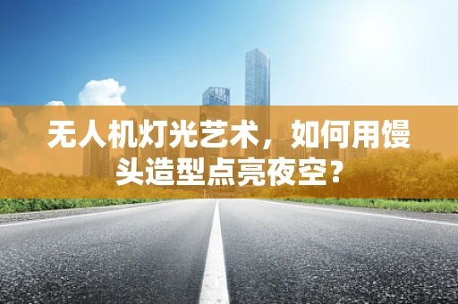 无人机灯光艺术，如何用馒头造型点亮夜空？
