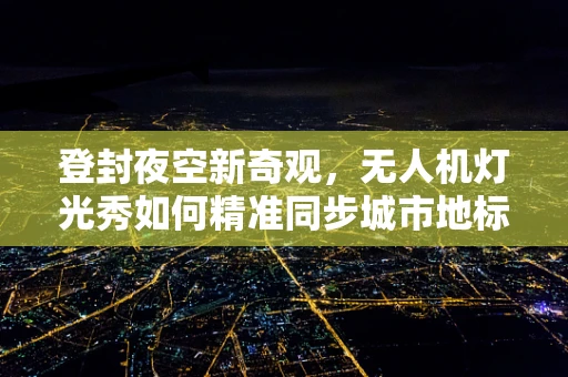 登封夜空新奇观，无人机灯光秀如何精准同步城市地标？