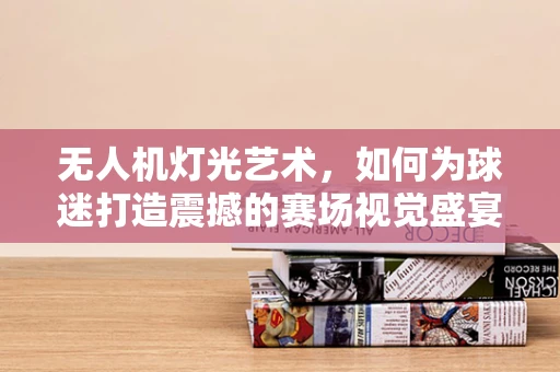 无人机灯光艺术，如何为球迷打造震撼的赛场视觉盛宴？