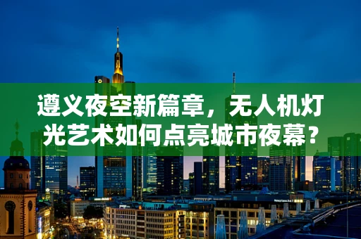 遵义夜空新篇章，无人机灯光艺术如何点亮城市夜幕？
