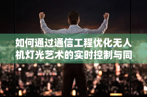 如何通过通信工程优化无人机灯光艺术的实时控制与同步？