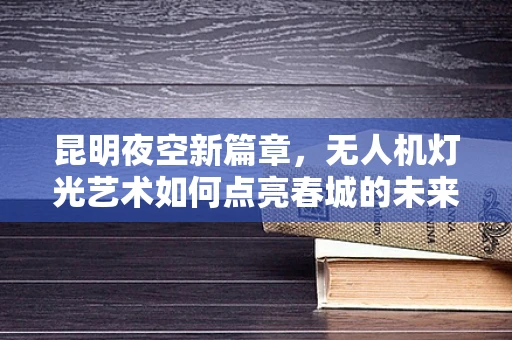 昆明夜空新篇章，无人机灯光艺术如何点亮春城的未来？