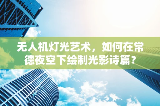 无人机灯光艺术，如何在常德夜空下绘制光影诗篇？