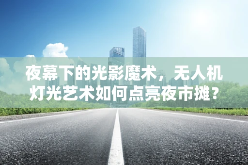 夜幕下的光影魔术，无人机灯光艺术如何点亮夜市摊？