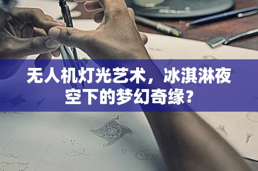 无人机灯光艺术，冰淇淋夜空下的梦幻奇缘？