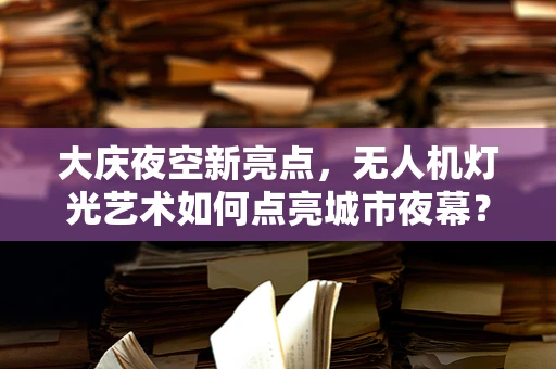 大庆夜空新亮点，无人机灯光艺术如何点亮城市夜幕？