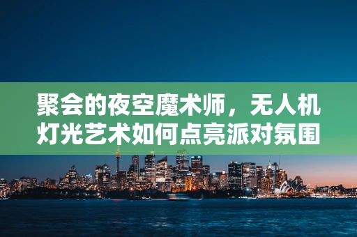 聚会的夜空魔术师，无人机灯光艺术如何点亮派对氛围？