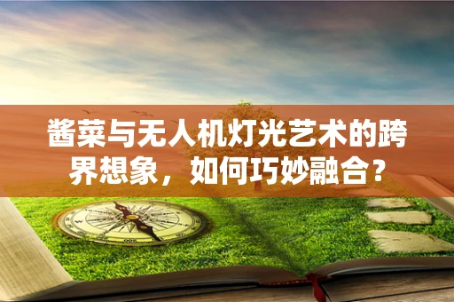 酱菜与无人机灯光艺术的跨界想象，如何巧妙融合？