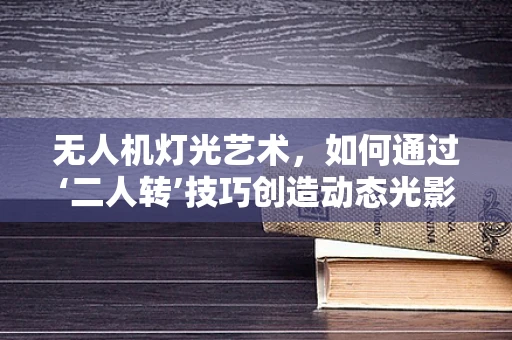 无人机灯光艺术，如何通过‘二人转’技巧创造动态光影盛宴？