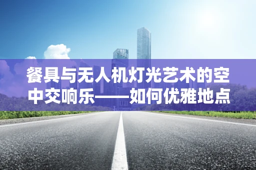 餐具与无人机灯光艺术的空中交响乐——如何优雅地点亮夜空？
