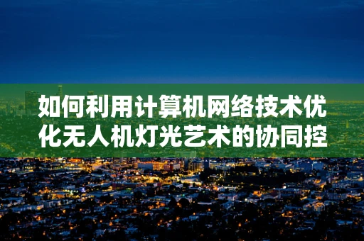 如何利用计算机网络技术优化无人机灯光艺术的协同控制？