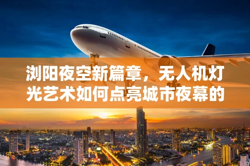 浏阳夜空新篇章，无人机灯光艺术如何点亮城市夜幕的未知挑战？