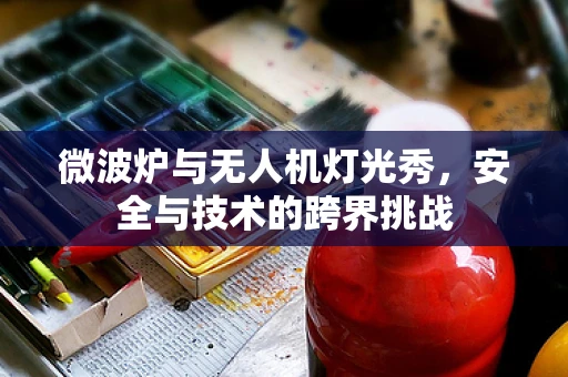 微波炉与无人机灯光秀，安全与技术的跨界挑战