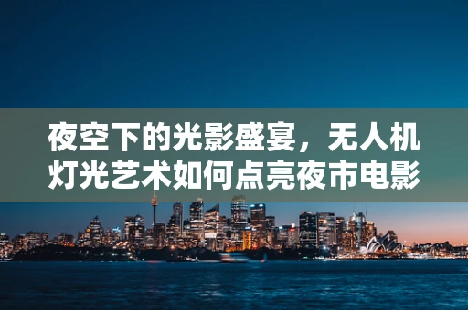 夜空下的光影盛宴，无人机灯光艺术如何点亮夜市电影节？