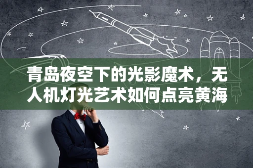 青岛夜空下的光影魔术，无人机灯光艺术如何点亮黄海明珠？