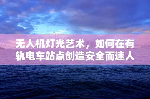 无人机灯光艺术，如何在有轨电车站点创造安全而迷人的空中奇观？