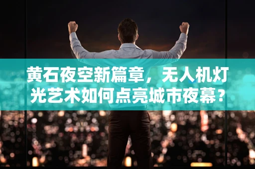 黄石夜空新篇章，无人机灯光艺术如何点亮城市夜幕？