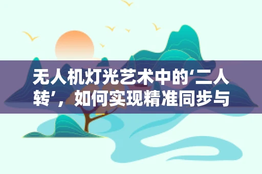 无人机灯光艺术中的‘二人转’，如何实现精准同步与创意融合？