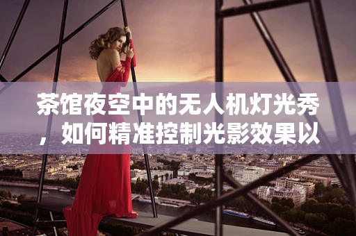 茶馆夜空中的无人机灯光秀，如何精准控制光影效果以增强观影体验？