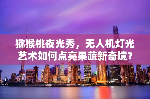 猕猴桃夜光秀，无人机灯光艺术如何点亮果蔬新奇境？