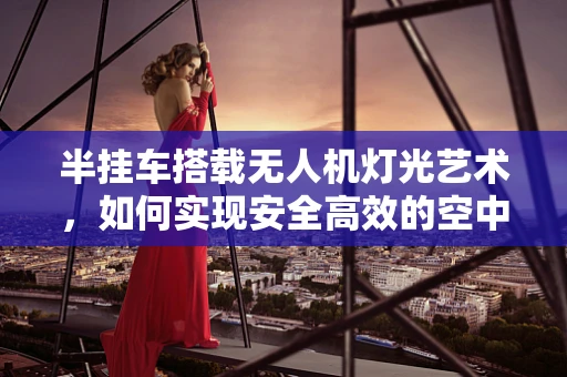 半挂车搭载无人机灯光艺术，如何实现安全高效的空中表演？