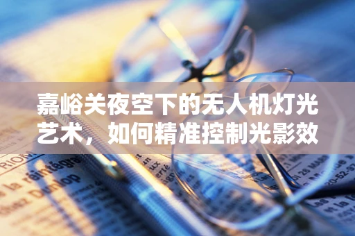 嘉峪关夜空下的无人机灯光艺术，如何精准控制光影效果以增强古城韵味？