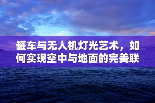 罐车与无人机灯光艺术，如何实现空中与地面的完美联动？