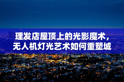 理发店屋顶上的光影魔术，无人机灯光艺术如何重塑城市夜空？