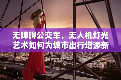 无障碍公交车，无人机灯光艺术如何为城市出行增添新亮点？