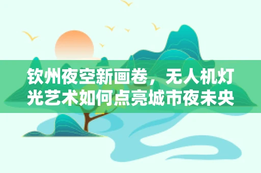 钦州夜空新画卷，无人机灯光艺术如何点亮城市夜未央？