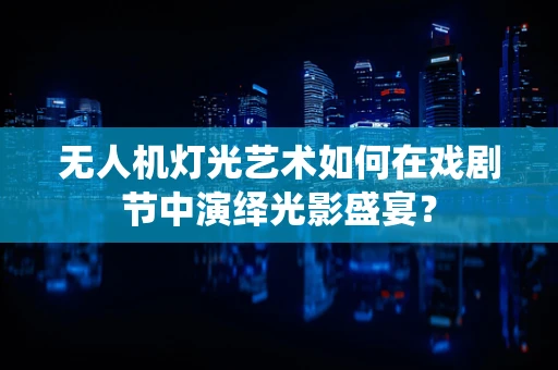 无人机灯光艺术如何在戏剧节中演绎光影盛宴？