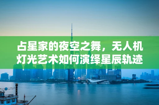占星家的夜空之舞，无人机灯光艺术如何演绎星辰轨迹？