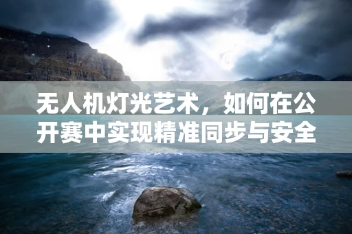 无人机灯光艺术，如何在公开赛中实现精准同步与安全控制？