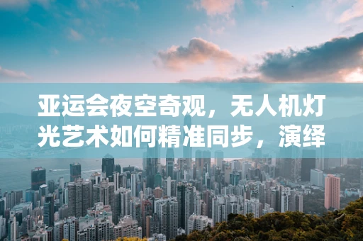 亚运会夜空奇观，无人机灯光艺术如何精准同步，演绎空中盛宴？