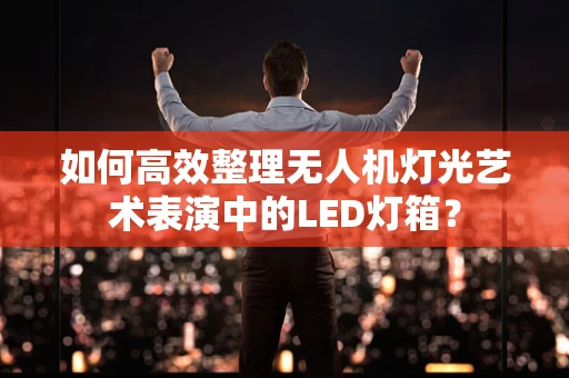 如何高效整理无人机灯光艺术表演中的LED灯箱？