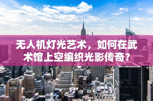 无人机灯光艺术，如何在武术馆上空编织光影传奇？