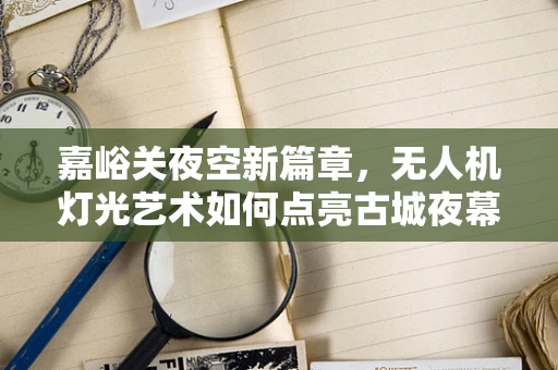 嘉峪关夜空新篇章，无人机灯光艺术如何点亮古城夜幕？