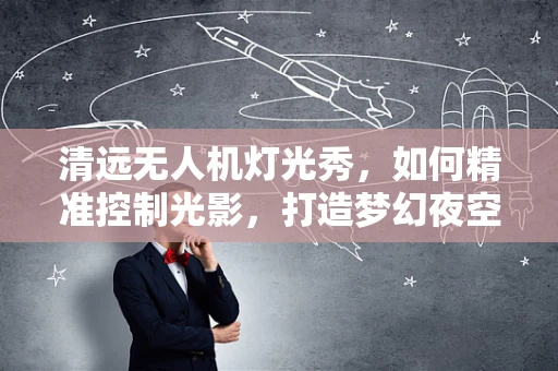 清远无人机灯光秀，如何精准控制光影，打造梦幻夜空？
