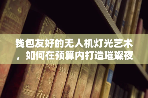 钱包友好的无人机灯光艺术，如何在预算内打造璀璨夜空？