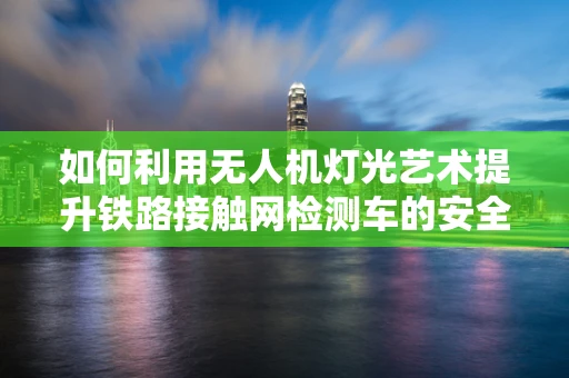 如何利用无人机灯光艺术提升铁路接触网检测车的安全与效率？