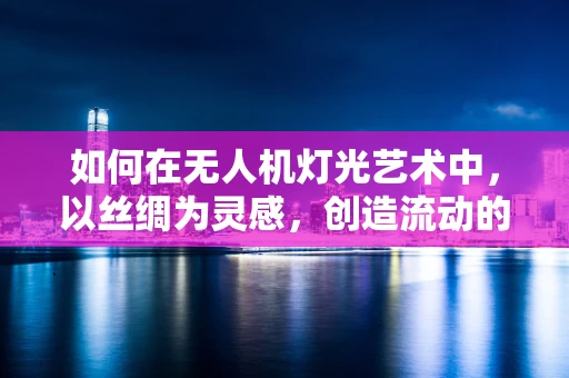 如何在无人机灯光艺术中，以丝绸为灵感，创造流动的视觉盛宴？