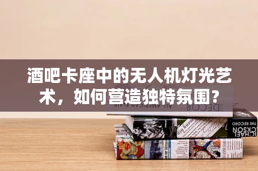 酒吧卡座中的无人机灯光艺术，如何营造独特氛围？