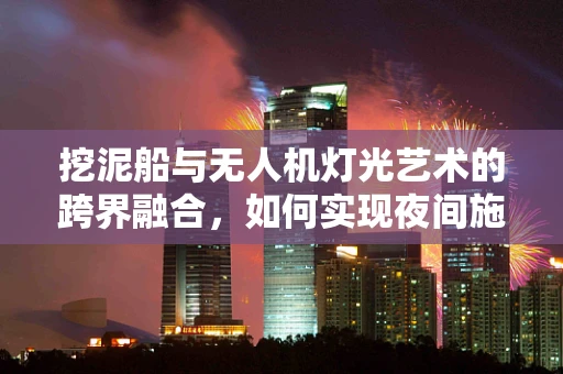 挖泥船与无人机灯光艺术的跨界融合，如何实现夜间施工的视觉盛宴？