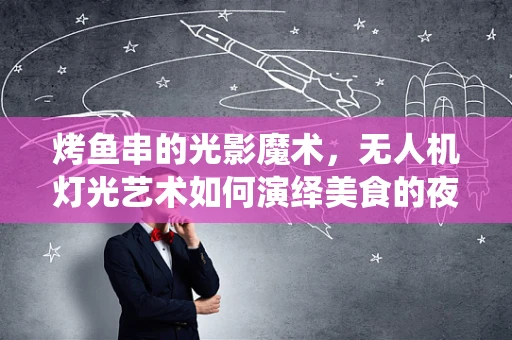烤鱼串的光影魔术，无人机灯光艺术如何演绎美食的夜光秀？