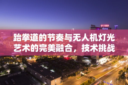 跆拳道的节奏与无人机灯光艺术的完美融合，技术挑战与创意实现