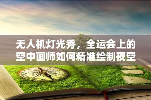 无人机灯光秀，全运会上的空中画师如何精准绘制夜空画卷？