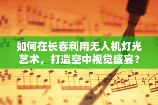 如何在长春利用无人机灯光艺术，打造空中视觉盛宴？