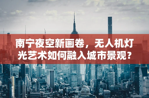南宁夜空新画卷，无人机灯光艺术如何融入城市景观？