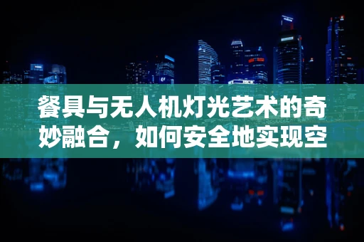 餐具与无人机灯光艺术的奇妙融合，如何安全地实现空中‘餐桌’的视觉盛宴？