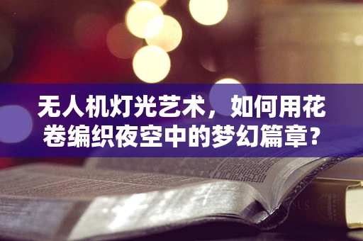 无人机灯光艺术，如何用花卷编织夜空中的梦幻篇章？